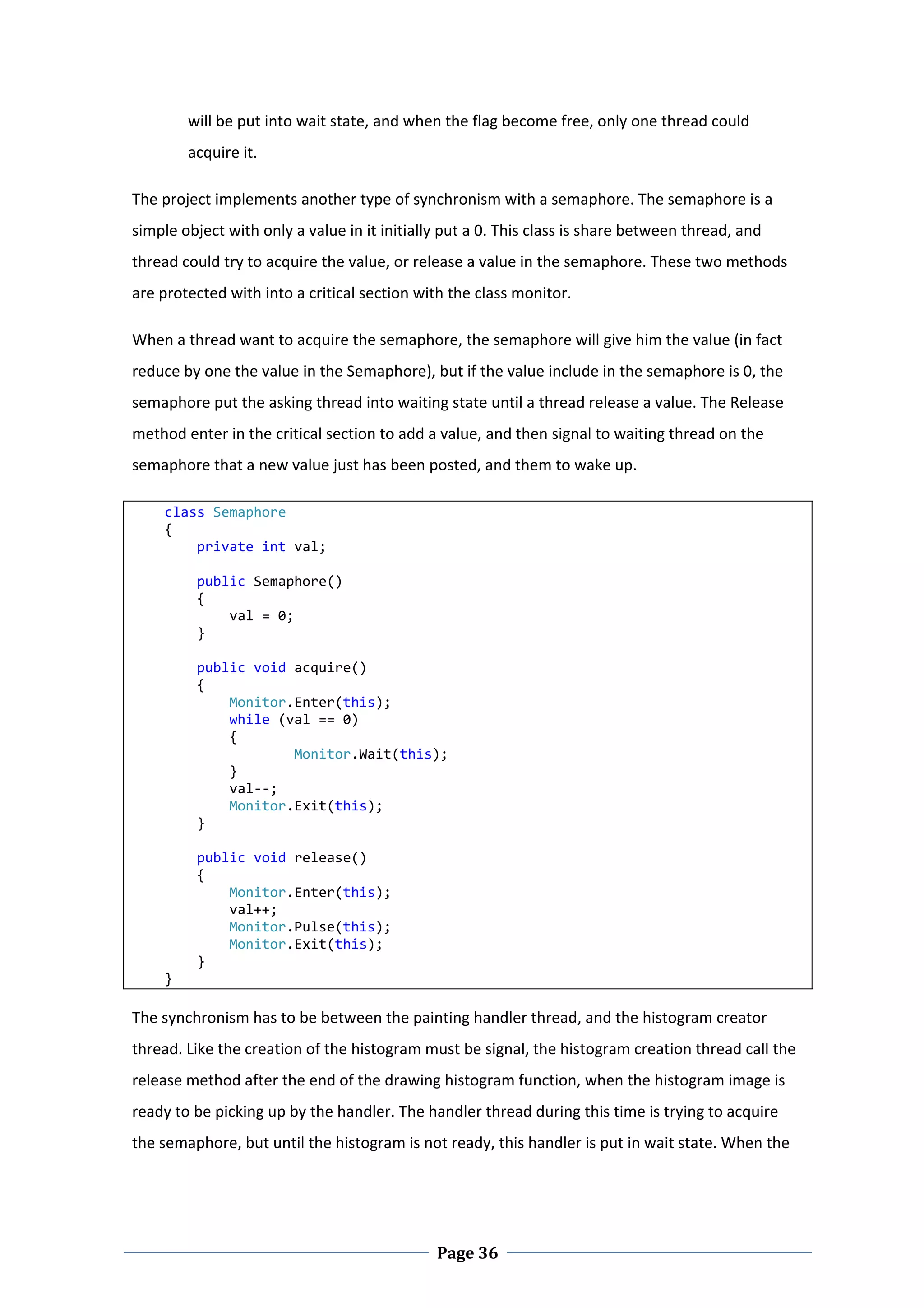 will be put into wait state, and when the flag become free, only one thread could 
        acquire it.  

The project implements another type of synchronism with a semaphore. The semaphore is a 
simple object with only a value in it initially put a 0. This class is share between thread, and 
thread could try to acquire the value, or release a value in the semaphore. These two methods 
are protected with into a critical section with the class monitor.  

When a thread want to acquire the semaphore, the semaphore will give him the value (in fact 
reduce by one the value in the Semaphore), but if the value include in the semaphore is 0, the 
semaphore put the asking thread into waiting state until a thread release a value. The Release 
method enter in the critical section to add a value, and then signal to waiting thread on the 
semaphore that a new value just has been posted, and them to wake up.  

    class Semaphore 
    { 
        private int val; 
 
        public Semaphore() 
        { 
            val = 0; 
        } 
 
        public void acquire() 
        { 
            Monitor.Enter(this); 
            while (val == 0) 
            { 
                    Monitor.Wait(this); 
            } 
            val‐‐; 
            Monitor.Exit(this); 
        } 
 
        public void release() 
        { 
            Monitor.Enter(this); 
            val++; 
            Monitor.Pulse(this); 
            Monitor.Exit(this); 
        } 
    } 
 
The synchronism has to be between the painting handler thread, and the histogram creator 
thread. Like the creation of the histogram must be signal, the histogram creation thread call the 
release method after the end of the drawing histogram function, when the histogram image is 
ready to be picking up by the handler. The handler thread during this time is trying to acquire 
the semaphore, but until the histogram is not ready, this handler is put in wait state. When the 




 
                                              Page 36
 
 