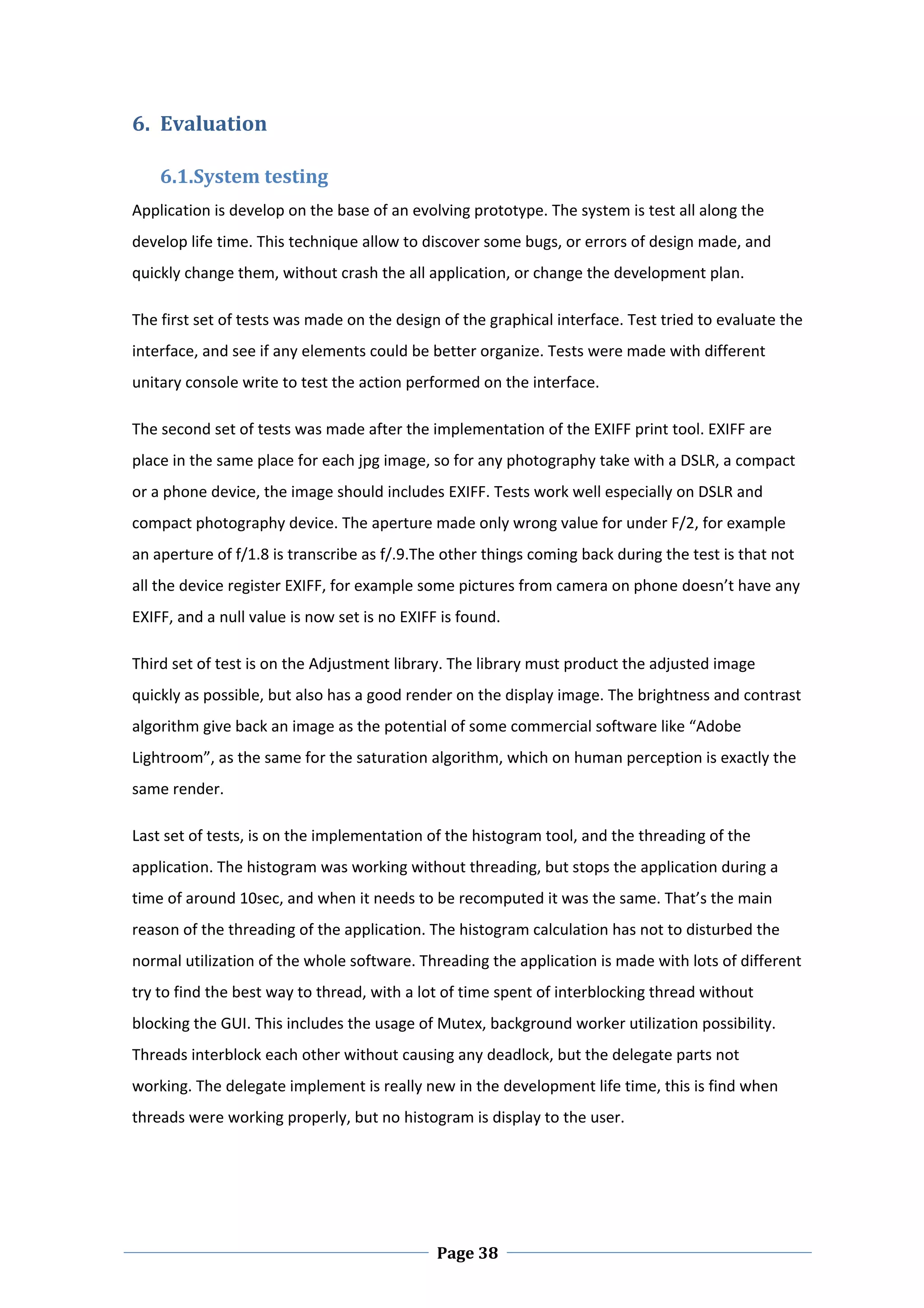 6. Evaluation  

    6.1.System testing  
Application is develop on the base of an evolving prototype. The system is test all along the 
develop life time. This technique allow to discover some bugs, or errors of design made, and 
quickly change them, without crash the all application, or change the development plan.  

The first set of tests was made on the design of the graphical interface. Test tried to evaluate the 
interface, and see if any elements could be better organize. Tests were made with different 
unitary console write to test the action performed on the interface.  

The second set of tests was made after the implementation of the EXIFF print tool. EXIFF are 
place in the same place for each jpg image, so for any photography take with a DSLR, a compact 
or a phone device, the image should includes EXIFF. Tests work well especially on DSLR and 
compact photography device. The aperture made only wrong value for under F/2, for example 
an aperture of f/1.8 is transcribe as f/.9.The other things coming back during the test is that not 
all the device register EXIFF, for example some pictures from camera on phone doesn’t have any 
EXIFF, and a null value is now set is no EXIFF is found.  

Third set of test is on the Adjustment library. The library must product the adjusted image 
quickly as possible, but also has a good render on the display image. The brightness and contrast 
algorithm give back an image as the potential of some commercial software like “Adobe 
Lightroom”, as the same for the saturation algorithm, which on human perception is exactly the 
same render.  

Last set of tests, is on the implementation of the histogram tool, and the threading of the 
application. The histogram was working without threading, but stops the application during a 
time of around 10sec, and when it needs to be recomputed it was the same. That’s the main 
reason of the threading of the application. The histogram calculation has not to disturbed the 
normal utilization of the whole software. Threading the application is made with lots of different 
try to find the best way to thread, with a lot of time spent of interblocking thread without 
blocking the GUI. This includes the usage of Mutex, background worker utilization possibility. 
Threads interblock each other without causing any deadlock, but the delegate parts not 
working. The delegate implement is really new in the development life time, this is find when 
threads were working properly, but no histogram is display to the user.   

 



 
                                              Page 38
 
 