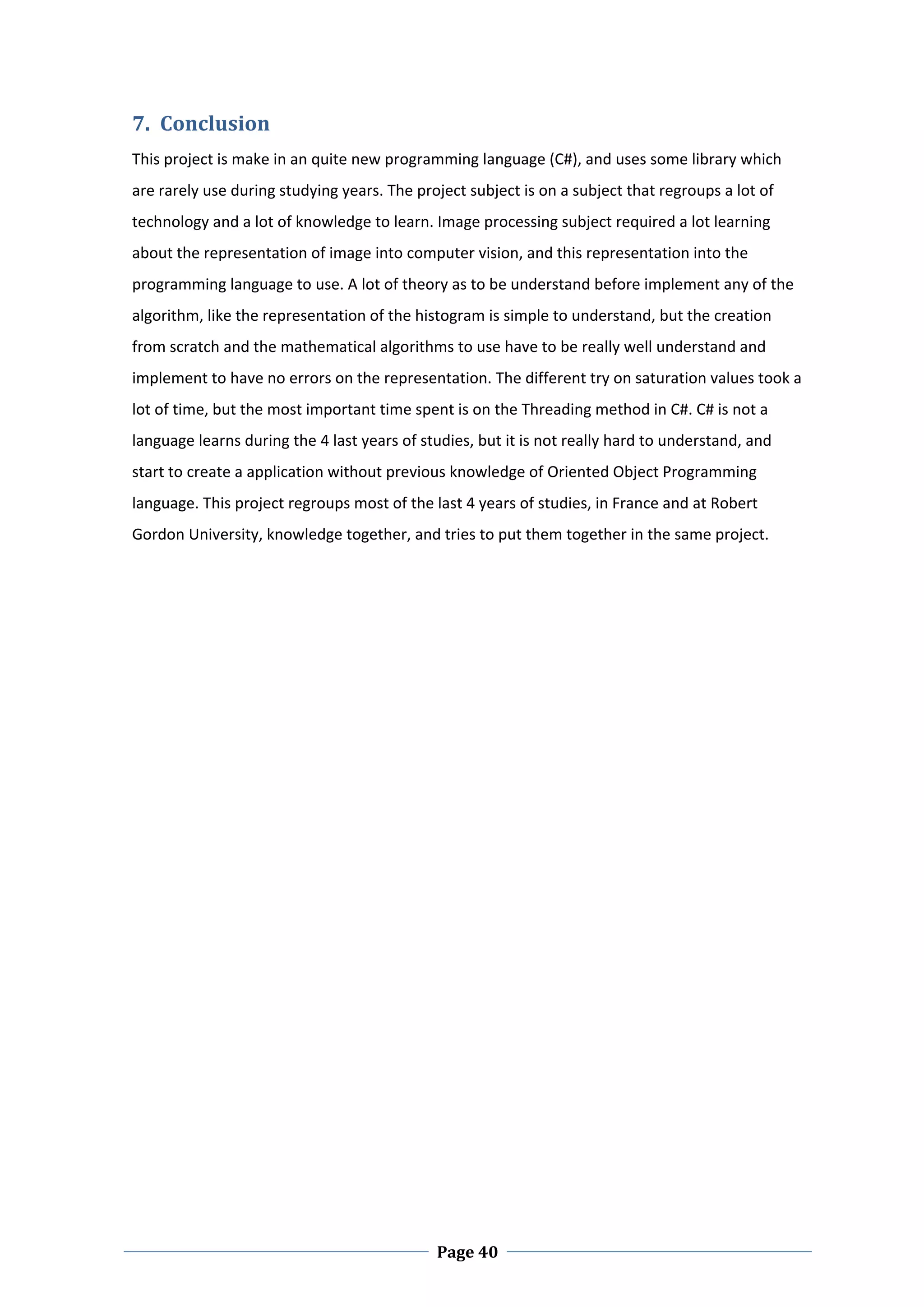 7. Conclusion  
This project is make in an quite new programming language (C#), and uses some library which 
are rarely use during studying years. The project subject is on a subject that regroups a lot of 
technology and a lot of knowledge to learn. Image processing subject required a lot learning 
about the representation of image into computer vision, and this representation into the 
programming language to use. A lot of theory as to be understand before implement any of the 
algorithm, like the representation of the histogram is simple to understand, but the creation 
from scratch and the mathematical algorithms to use have to be really well understand and 
implement to have no errors on the representation. The different try on saturation values took a 
lot of time, but the most important time spent is on the Threading method in C#. C# is not a 
language learns during the 4 last years of studies, but it is not really hard to understand, and 
start to create a application without previous knowledge of Oriented Object Programming 
language. This project regroups most of the last 4 years of studies, in France and at Robert 
Gordon University, knowledge together, and tries to put them together in the same project.  

 

 

 

 

 

 

 

 

 

 

 

 




 
                                             Page 40
 
 