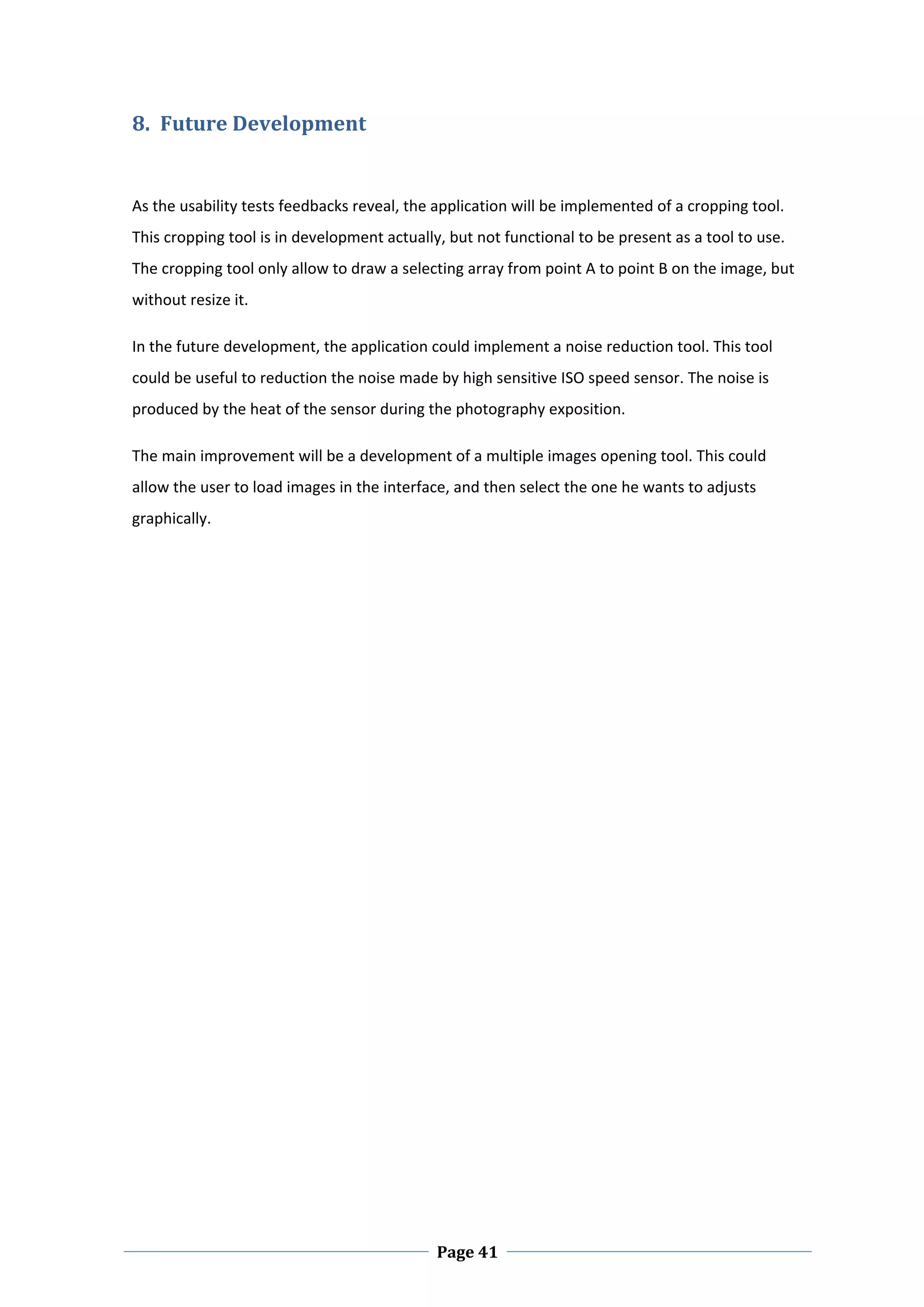 8. Future Development 
 

As the usability tests feedbacks reveal, the application will be implemented of a cropping tool. 
This cropping tool is in development actually, but not functional to be present as a tool to use. 
The cropping tool only allow to draw a selecting array from point A to point B on the image, but 
without resize it.  

In the future development, the application could implement a noise reduction tool. This tool 
could be useful to reduction the noise made by high sensitive ISO speed sensor. The noise is 
produced by the heat of the sensor during the photography exposition.  

The main improvement will be a development of a multiple images opening tool. This could 
allow the user to load images in the interface, and then select the one he wants to adjusts 
graphically. 

 

 

 

 

 

 

 

 

 

 

 

 

 




 
                                             Page 41
 
 