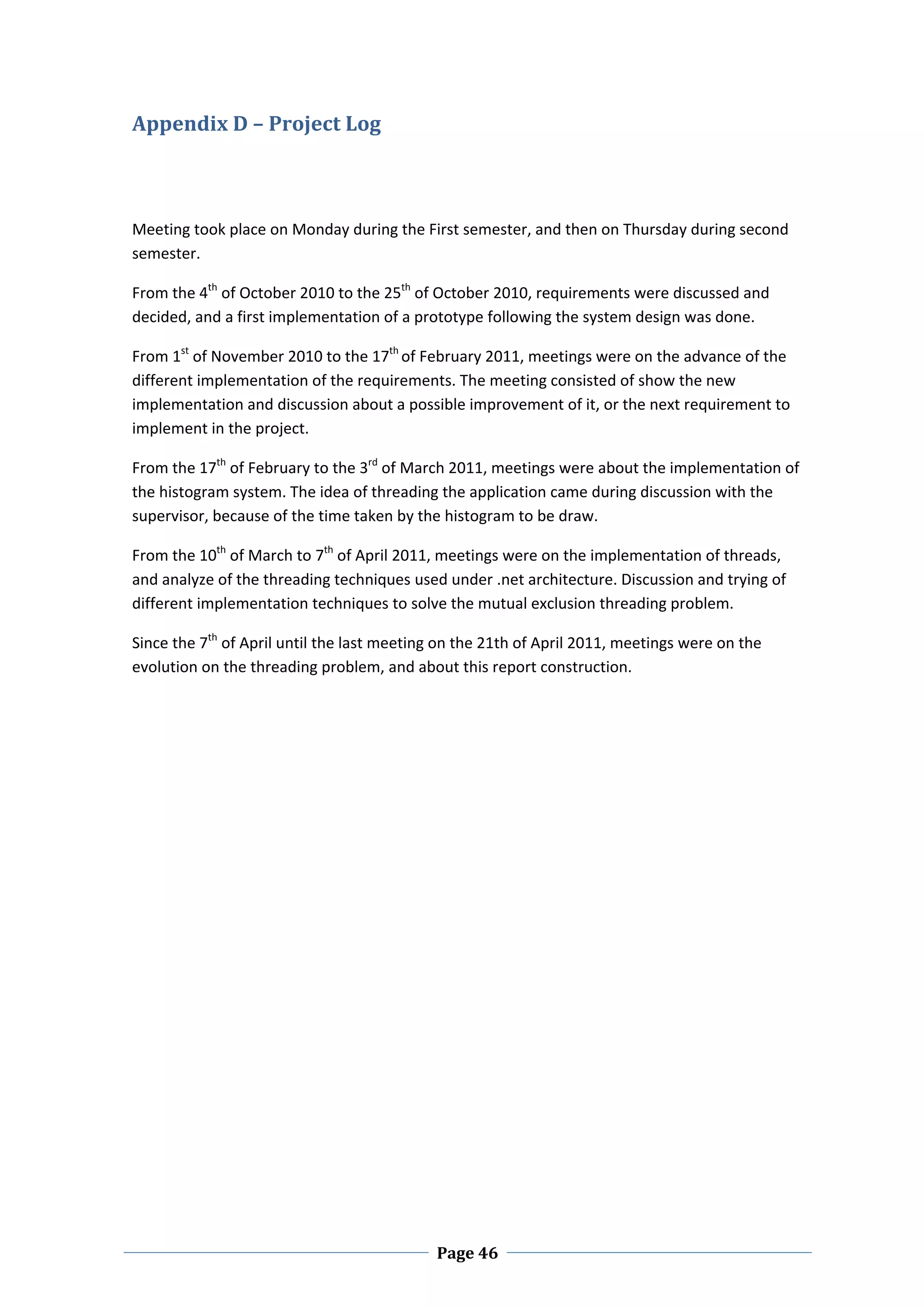 Appendix D – Project Log 
 

 

Meeting took place on Monday during the First semester, and then on Thursday during second 
semester. 

From the 4th of October 2010 to the 25th of October 2010, requirements were discussed and 
decided, and a first implementation of a prototype following the system design was done.  

From 1st of November 2010 to the 17th of February 2011, meetings were on the advance of the 
different implementation of the requirements. The meeting consisted of show the new 
implementation and discussion about a possible improvement of it, or the next requirement to 
implement in the project.  

From the 17th of February to the 3rd of March 2011, meetings were about the implementation of 
the histogram system. The idea of threading the application came during discussion with the 
supervisor, because of the time taken by the histogram to be draw.  

From the 10th of March to 7th of April 2011, meetings were on the implementation of threads, 
and analyze of the threading techniques used under .net architecture. Discussion and trying of 
different implementation techniques to solve the mutual exclusion threading problem. 

Since the 7th of April until the last meeting on the 21th of April 2011, meetings were on the 
evolution on the threading problem, and about this report construction.   




 
                                             Page 46
 
 