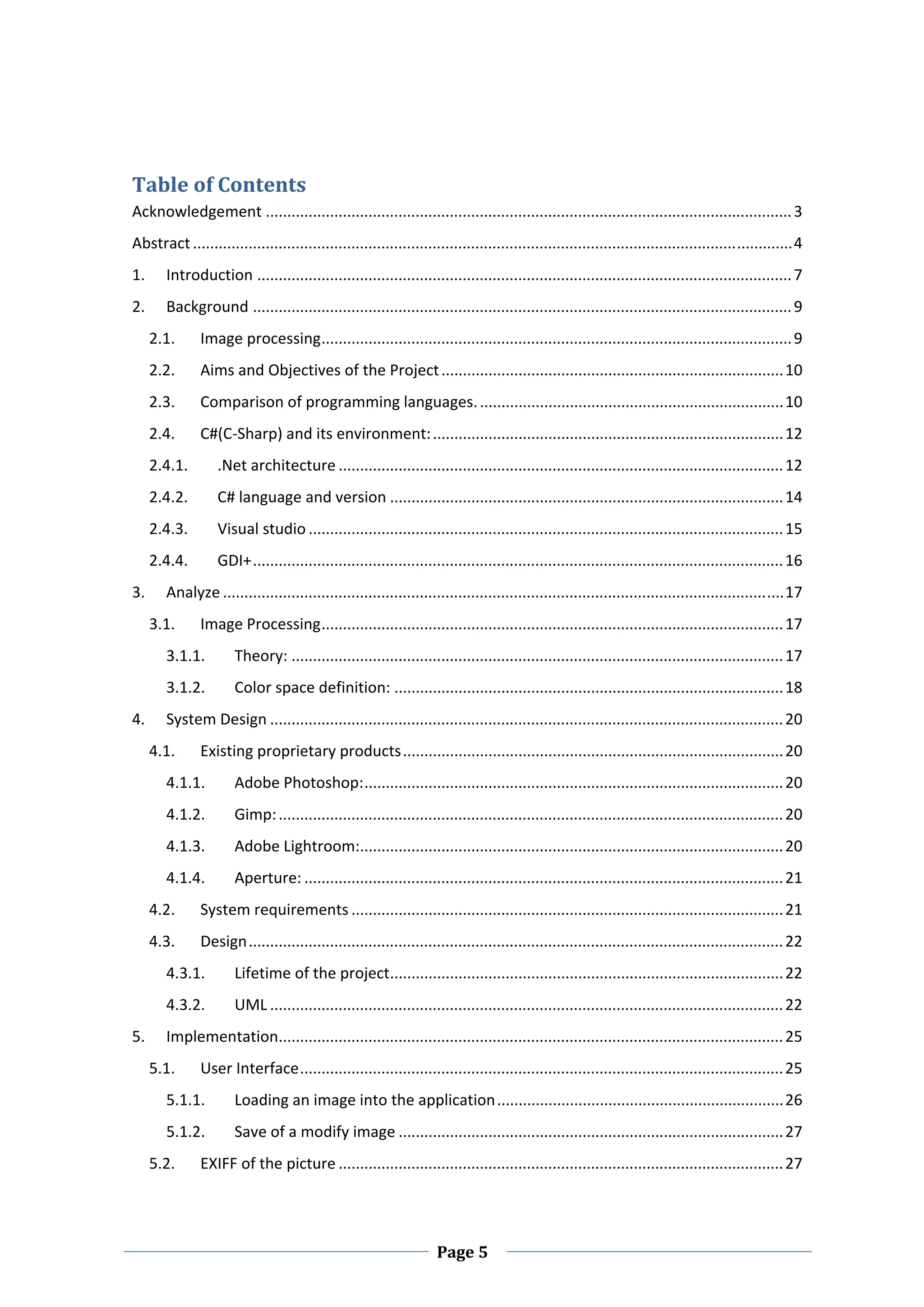  


Table of Contents 
Acknowledgement ........................................................................................................................... 3 
Abstract ............................................................................................................................................ 4 
1.      Introduction ............................................................................................................................. 7 
2.      Background .............................................................................................................................. 9 
      2.1.      Image processing .............................................................................................................. 9 
      2.2.      Aims and Objectives of the Project ................................................................................ 10 
      2.3.      Comparison of programming languages. ....................................................................... 10 
      2.4.      C#(C‐Sharp) and its environment: .................................................................................. 12 
      2.4.1.       .Net architecture ........................................................................................................ 12 
      2.4.2.       C# language and version ............................................................................................ 14 
      2.4.3.       Visual studio ............................................................................................................... 15 
      2.4.4.       GDI+ ............................................................................................................................ 16 
3.      Analyze ................................................................................................................................... 17 
      3.1.      Image Processing ............................................................................................................ 17 
        3.1.1.         Theory: ................................................................................................................... 17 
        3.1.2.         Color space definition: ........................................................................................... 18 
4.      System Design ........................................................................................................................ 20 
      4.1.      Existing proprietary products ......................................................................................... 20 
        4.1.1.         Adobe Photoshop: .................................................................................................. 20 
        4.1.2.         Gimp: ...................................................................................................................... 20 
        4.1.3.         Adobe Lightroom:  .................................................................................................. 20 
                                       .
        4.1.4.         Aperture: ................................................................................................................ 21 
      4.2.      System requirements ..................................................................................................... 21 
      4.3.      Design ............................................................................................................................. 22 
        4.3.1.         Lifetime of the project  ........................................................................................... 22 
                                              .
        4.3.2.         UML ........................................................................................................................ 22 
5.      Implementation  ..................................................................................................................... 25 
                      .
      5.1.      User Interface ................................................................................................................. 25 
        5.1.1.         Loading an image into the application ................................................................... 26 
        5.1.2.         Save of a modify image .......................................................................................... 27 
      5.2.      EXIFF of the picture ........................................................................................................ 27 



 
                                                                     Page 5 
 
 