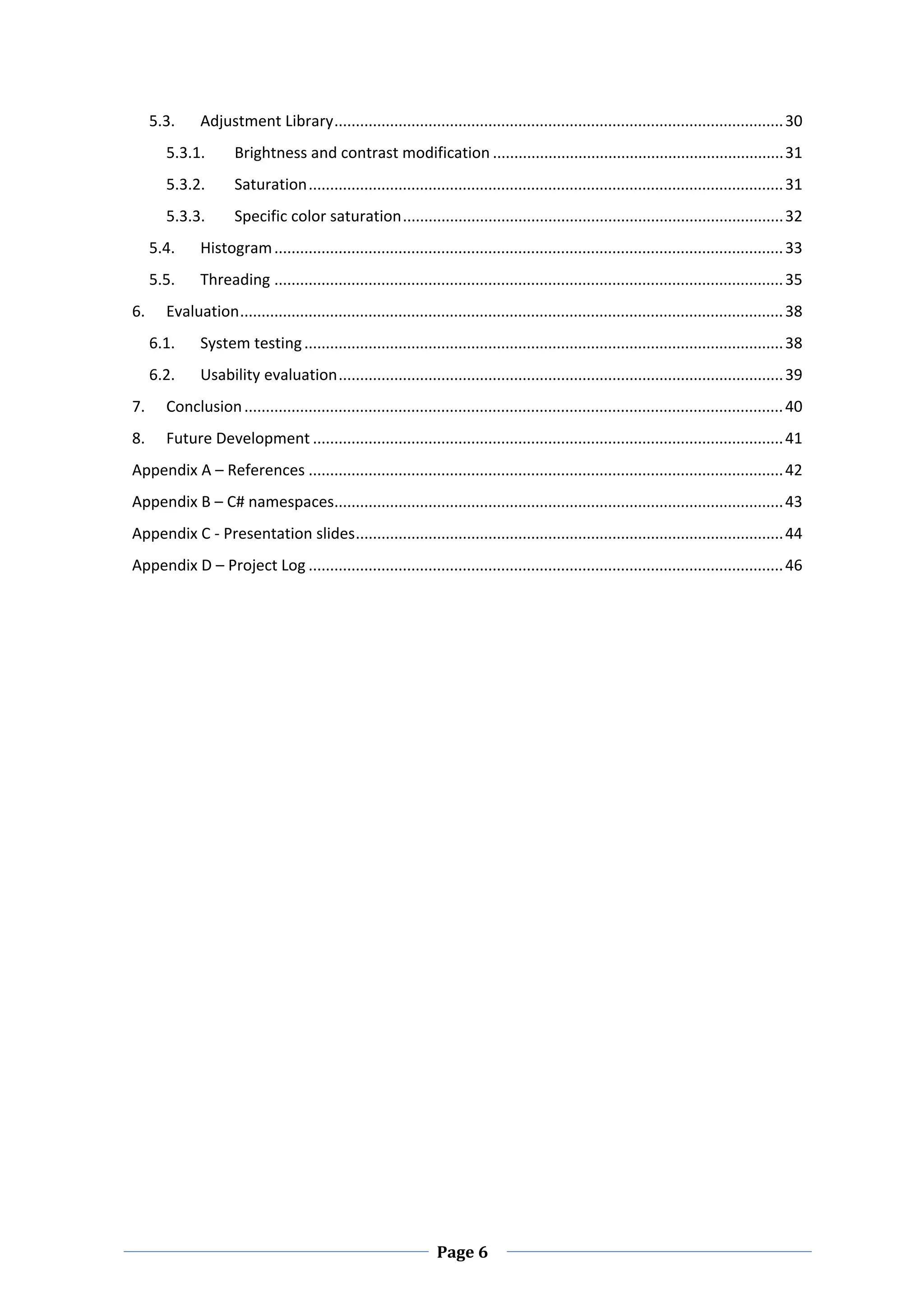 5.3.        Adjustment Library ......................................................................................................... 30 
           5.3.1.         Brightness and contrast modification .................................................................... 31 
           5.3.2.         Saturation ............................................................................................................... 31 
           5.3.3.         Specific color saturation ......................................................................................... 32 
      5.4.        Histogram ....................................................................................................................... 33 
      5.5.        Threading ....................................................................................................................... 35 
6.         Evaluation ............................................................................................................................... 38 
      6.1.        System testing ................................................................................................................ 38 
      6.2.        Usability evaluation ........................................................................................................ 39 
7.         Conclusion .............................................................................................................................. 40 
8.         Future Development .............................................................................................................. 41 
Appendix A – References ............................................................................................................... 42 
Appendix B – C# namespaces  ........................................................................................................ 43 
                          .
Appendix C ‐ Presentation slides .................................................................................................... 44 
Appendix D – Project Log ............................................................................................................... 46 
 


        
 

 

 

 

 

 

 

 

 

 

 

 

 



 
                                                                       Page 6 
 
 