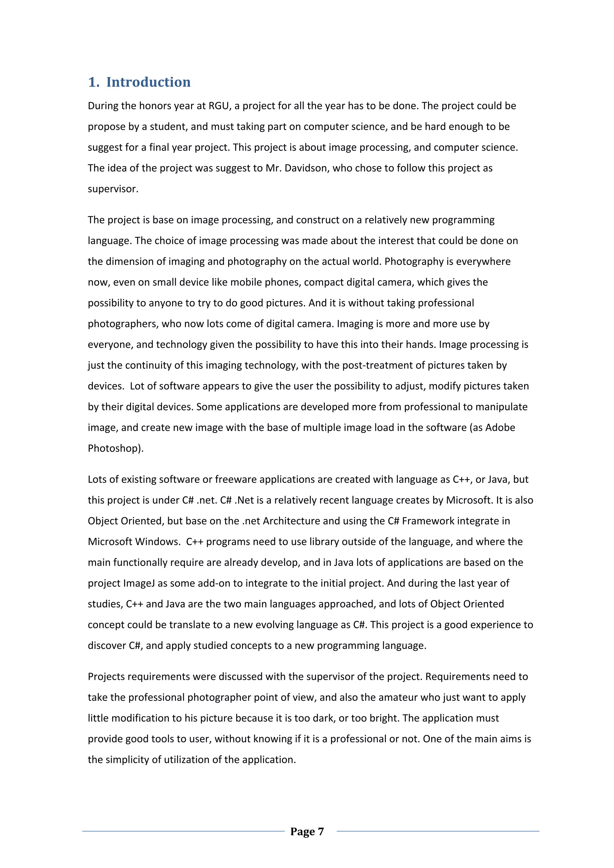 1. Introduction  
During the honors year at RGU, a project for all the year has to be done. The project could be 
propose by a student, and must taking part on computer science, and be hard enough to be 
suggest for a final year project. This project is about image processing, and computer science. 
The idea of the project was suggest to Mr. Davidson, who chose to follow this project as 
supervisor.  

The project is base on image processing, and construct on a relatively new programming 
language. The choice of image processing was made about the interest that could be done on 
the dimension of imaging and photography on the actual world. Photography is everywhere 
now, even on small device like mobile phones, compact digital camera, which gives the 
possibility to anyone to try to do good pictures. And it is without taking professional 
photographers, who now lots come of digital camera. Imaging is more and more use by 
everyone, and technology given the possibility to have this into their hands. Image processing is 
just the continuity of this imaging technology, with the post‐treatment of pictures taken by 
devices.  Lot of software appears to give the user the possibility to adjust, modify pictures taken 
by their digital devices. Some applications are developed more from professional to manipulate 
image, and create new image with the base of multiple image load in the software (as Adobe 
Photoshop). 

Lots of existing software or freeware applications are created with language as C++, or Java, but 
this project is under C# .net. C# .Net is a relatively recent language creates by Microsoft. It is also 
Object Oriented, but base on the .net Architecture and using the C# Framework integrate in 
Microsoft Windows.  C++ programs need to use library outside of the language, and where the 
main functionally require are already develop, and in Java lots of applications are based on the 
project ImageJ as some add‐on to integrate to the initial project. And during the last year of 
studies, C++ and Java are the two main languages approached, and lots of Object Oriented 
concept could be translate to a new evolving language as C#. This project is a good experience to 
discover C#, and apply studied concepts to a new programming language.  

Projects requirements were discussed with the supervisor of the project. Requirements need to 
take the professional photographer point of view, and also the amateur who just want to apply 
little modification to his picture because it is too dark, or too bright. The application must 
provide good tools to user, without knowing if it is a professional or not. One of the main aims is 
the simplicity of utilization of the application.  




 
                                                Page 7 
 
 
