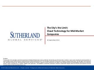 The Sky’s the Limit:
                                                                                                            Cloud Technology for Mid-Market
                                                                                                            Companies

                                                                                                            12 September 2012




    Disclaimer
    This document is the proprietary and exclusive property of Sutherland Global Services except as otherwise indicated. No part of this document, in whole or in part, may be reproduced, stored, transmitted, or
    used for design purposes without the prior written permission of Sutherland Global Services. The information contained in this document is subject to change without notice. The information in this document
    is for information purposes only. Sutherland Global Services® disclaims all warranties, express or limited, including, but not limited, to the implied warranties of merchantability and fitness for a particular
    purpose, except as provided for in a separate software license agreement. All confidential or proprietary information contained in Sutherland’s response shall at all times be and remain the sole and
    exclusive property of Sutherland Global Services, Inc.

©© 2010 Sutherland Global Services Inc., All All rights reserved. Privileged and confidential information of Sutherland Global Services Inc.
 2012 Sutherland Global Services Inc., rights reserved. Privileged and confidential information of Sutherland Global Services Inc.                                                     www.sutherlandglobal.com
 