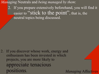 Managing Neutrals and being managed by them:
   2.  If you prepare extensively beforehand, you will find it
       easier to “stick to the point”, that is, the
       neutral topics being discussed.




2.  If you discover whose work, energy and
    enthusiasm has been invested in which
    projects, you are more likely to
   appreciate tenacious
   positions.                            Managing Affectives
 