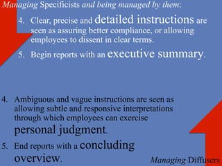 Managing Specificists and being managed by them:
    4.  Clear, precise and detailed instructions are
        seen as assuring better compliance, or allowing
        employees to dissent in clear terms.
    5.  Begin reports with an executive      summary.


4.  Ambiguous and vague instructions are seen as
    allowing subtle and responsive interpretations
    through which employees can exercise
    personal judgment.
5.  End reports with a concluding
   overview.                               Managing Diffusers
 