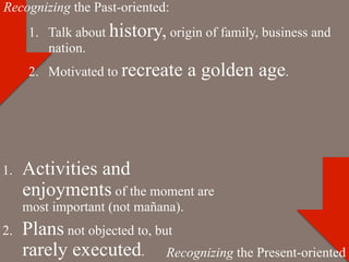 Recognizing the Past-oriented:
       1.  Talk about history, origin of family, business and
           nation.
       2.  Motivated to recreate     a golden age.




1.    Activities and
      enjoyments of the moment are
      most important (not mañana).
2.    Plans not objected to, but
      rarely executed. Recognizing the Present-oriented
 