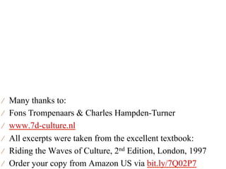 ⁄  Many thanks to:
⁄  Fons Trompenaars & Charles Hampden-Turner
⁄  www.7d-culture.nl
⁄  All excerpts were taken from the excellent textbook:
⁄  Riding the Waves of Culture, 2nd Edition, London, 1997
⁄  Order your copy from Amazon US via bit.ly/7Q02P7
 