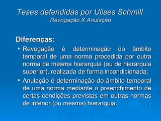 Teses defendidas por Ulises Schmill   Revogação X Anulação Diferenças:  Revogação é determinação do âmbito temporal de uma norma procedida por outra norma de mesma hierarquia (ou de hierarquia superior), realizada de forma incondicionada; Anulação é determinação do âmbito temporal de uma norma mediante o preenchimento de certas condições previstas em outras normas de inferior (ou mesma) hierarquia.  