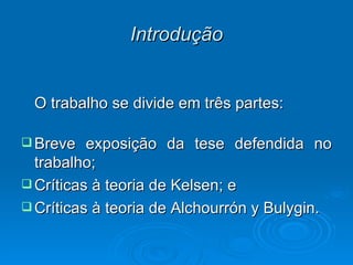 Introdução O trabalho se divide em três partes: Breve exposição da tese defendida no trabalho; Críticas à teoria de Kelsen; e Críticas à teoria de Alchourrón y Bulygin. 