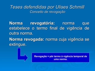 Teses defendidas por Ulises Schmill   Conceito de revogação Norma revogatória:  norma que estabelece o termo final de vigência de outra norma. Norma revogada:  norma cuja vigência se extingue. Revogação = pôr termo à vigência temporal de uma norma. 