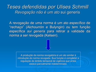 Teses defendidas por Ulises Schmill   Revogação não é um ato  sui generis   A revogação de uma norma é um ato específico de “rechaço” (Alchourrón e Bulyngin) ou tem função específica  sui generis  para retirar a validade da norma a ser revogada (Kelsen). A produção da norma revogatória é um ato similar à introdução da norma revogada. Sua função é completar a regulação do âmbito temporal de vigência que antes estava parcialmente indeterminado. 