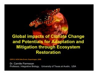 Global impacts of Climate Change
  and Potentials for Adaptation and
    Mitigation through Ecosystem
             Restoration
COP15, IUCN Side Event, Copenhagen, 2009


Dr. Camille Parmesan
Professor, Integrative Biology, University of Texas at Austin, USA
 