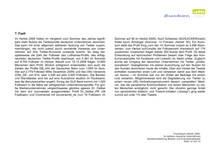 7. Fazit
Im Herbst 2009 hatten im Vergleich zum Sommer des Jahres signifi-       Sommer auf 46 im Herbst 2009). Auch Schlecker (SCHLECKERmarkt)
kant mehr Nutzer die Twitterprofile deutscher Unternehmen abonniert.    findet kaum Anhänger (Sommer: 13 Folower, Herbst: 50). Ein Kurio-
Das kann mit einer allgemein stärkeren Nutzung von Twitter zusam-       sum stellt das Profil Xing_com dar: Im Sommer nutzen es 3.496 Abon-
menhängen, die nicht zuletzt durch vermehrte Verweise von Unter-        nenten, zum Herbst schrumpfte die Followerzahl dramatisch auf 174
nehmen auf ihre Twitter-Accounts zustande kommt. So stieg bei-          zusammen. Inzwischen folgen wieder 283 Nutzer dem Profil. Ob diese
spielsweise die Zahl der Follower des Lufthansa-Profils, des erfolg-    Entwicklung auf technischen Problemen basiert oder Folge des Kon-
reichsten deutschen Twitter-Profils überhaupt, von 5.381 im Sommer      kurrenzkampfes mit Facebook und LinkedIn ist, bleibt unklar. Zugleich
auf 9.793 Follower im Herbst. Aktuell zum 15.12.2009 folgen 10.883      wurde der Umgang der deutschen Unternehmen mit Twitter „profes-
Menschen dem Profil. Ähnlich erfolgreich entwickelten sich auch die     sionalisiert“: Dialogthemen mit starker Ausrichtung auf den Nutzen für
Zahlen der Profile DB_Info der Deutschen Bahn (von 1.859 im Som-        den Kunden dominieren heute die Inhalte. Über drei Viertel der Tweets
mer auf 2.779 Follower Mitte Dezember 2009) und des Otto Versands       enthalten inzwischen einen Link und verweisen damit aus dem Medi-
(Otto_DE: von 614, über 2.548 auf jetzt 2.920 Follower). Die Banken     um heraus – im Sommer war nur ein Drittel der Beiträge mit einem
und Dienstleister sind bis auf eine Ausnahme deutlich im Rückstand,     Link versehen. Möglicherweise wird die Degradierung von Twitter zu
was die Benutzerzahlen angeht. Einzig die GLS Bank kommt mit 1.020      einem reinen URL-Verbreitungsinstrument diesem „verspielten“ Medi-
Followern in die Nähe der erfolgreichen Unternehmensprofile. Für gro-   um, das die persönliche Kommunikation von einem Menschen zu vie-
ße Markenunternehmen vergleichsweise glücklos agieren Dr. Oetker        len Menschen ermöglicht, nicht gerecht. Der ohnehin geringe Anteil
mit dem auf Journalisten ausgerichteten Profil Dr_Oetker_PR (38         von persönlichen Klatsch- und Tratsch-Inhalten („Gossip“) ging weiter
Fopllower) und Continental mit soccerworld_de (von 16 Followern im      zurück auf unter 1% aller Tweets.




                                                                                                                       Trendreport Herbst 2009:
                                                                                                              So twittern deutsche Unternehmen
                                                                                                 Sonderauswertung Banken und Finanzdienstleister
                                                                                                                                 Seite 12 von 12
 
