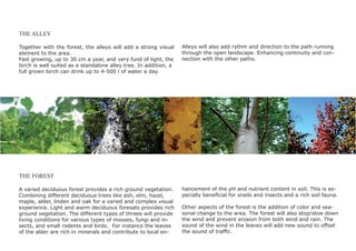 THE ALLEY

Together with the forest, the alleys will add a strong visual     Alleys will also add rythm and direction to the path running
element to the area.                                              through the open landscape. Enhancing continuity and con-
Fast growing, up to 30 cm a year, and very fund of light, the     nection with the other paths.
birch is well suited as a standalone alley tree. In addition, a
full grown birch can drink up to 4-500 l of water a day.




THE FOREST

A varied deciduous forest provides a rich ground vegetation.      hancement of the pH and nutrient content in soil. This is es-
Combining different deciduous trees like ash, elm, hazel,         pecially beneﬁcial for snails and insects and a rich soil fauna.
maple, alder, linden and oak for a varied and complex visual
experience. Light and warm deciduous foresats provides rich       Other aspects of the forest is the addition of color and sea-
ground vegetation. The different types of threes will provide     sonal change to the area. The forest will also stop/slow down
living conditions for various types of mosses, fungi and in-      the wind and prevent erosion from both wind and rain. The
sects, and small rodents and birds. For instance the leaves       sound of the wind in the leaves will add new sound to offset
of the alder are rich in minerals and contribute to local en-     the sound of trafﬁc.
 
