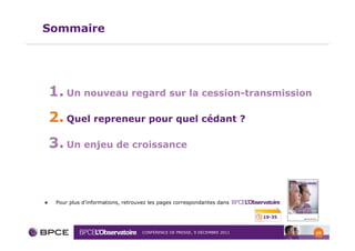 Sommaire




1. Un nouveau regard sur la cession-transmission
2. Quel repreneur pour quel cédant ?
3. Un enjeu de croissance


 Pour plus d’informations, retrouvez les pages correspondantes dans

                                                                         19-35


                                 CONFÉRENCE DE PRESSE, 9 DÉCEMBRE 2011           10
 