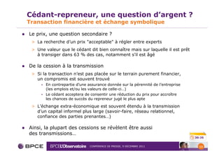 Cédant-repreneur, une question d’argent ?
Transaction financière et échange symbolique

Le prix, une question secondaire ?
 > La recherche d’un prix "acceptable" à régler entre experts
 > Une valeur que le cédant dit bien connaître mais sur laquelle il est prêt
   à transiger dans 63 % des cas, notamment s’il est âgé

De la cession à la transmission
 > Si la transaction n’est pas placée sur le terrain purement financier,
   un compromis est souvent trouvé
     • En contrepartie d’une assurance donnée sur la pérennité de l’entreprise
       (les emplois et/ou les valeurs de celle-ci…)
     • Le cédant acceptera de consentir une réduction du prix pour accroître
       les chances de succès du repreneur jugé le plus apte

 > L’échange extra-économique est souvent étendu à la transmission
   d’un capital informel plus large (savoir-faire, réseau relationnel,
   confiance des parties prenantes…)

Ainsi, la plupart des cessions se révèlent être aussi
des transmissions…
                                                                                 30-35


                              CONFÉRENCE DE PRESSE, 9 DÉCEMBRE 2011                12
 