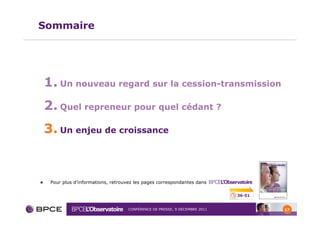 Sommaire




1. Un nouveau regard sur la cession-transmission
2. Quel repreneur pour quel cédant ?
3. Un enjeu de croissance


 Pour plus d’informations, retrouvez les pages correspondantes dans

                                                                         36-51


                                 CONFÉRENCE DE PRESSE, 9 DÉCEMBRE 2011           17
 