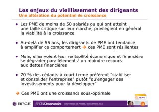 Les enjeux du vieillissement des dirigeants
Une altération du potentiel de croissance

Les PME de moins de 50 salariés ou qui ont atteint
une taille critique sur leur marché, privilégient en général
la viabilité à la croissance

Au-delà de 55 ans, les dirigeants de PME ont tendance
à amplifier ce comportement     ces PME sont résilientes

Mais, elles voient leur rentabilité économique et financière
se dégrader parallèlement à un moindre recours
aux dettes financières

70 % des cédants à court terme préfèrent "stabiliser
et consolider l’entreprise" plutôt "qu’engager des
investissements pour la développer"

 Ces PME ont une croissance sous-optimale
                                                             37-46


                     CONFÉRENCE DE PRESSE, 9 DÉCEMBRE 2011     18
 