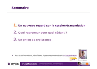 Sommaire




1. Un nouveau regard sur la cession-transmission
2. Quel repreneur pour quel cédant ?
3. Un enjeu de croissance


 Pour plus d’informations, retrouvez les pages correspondantes dans

                                                                         4-29


                                 CONFÉRENCE DE PRESSE, 9 DÉCEMBRE 2011          2
 