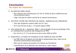 Conclusion
Un enjeu de croissance

 Au-delà des idées reçues
  > Des cessions plus nombreuses (12 315 en 2010) et plus multiformes que
    communément admis
  > L’âge n’est pas le critère central de la cession-transmission

 Une forte montée des intentions de cession, supérieures aux réalisations
  > 24% des dirigeants veulent céder d’ici à 2 ans
  > 49 % des 60 ans et plus, +13 points depuis 2006

 Une recherche du « repreneur idéal » mal anticipée et qui se prolonge, d’où
 un vieillissement accentué des dirigeants de PME
  > De 12,8 % à 17,7 % de 60 ans et plus entre 2004 et 2010

 Aujourd’hui, un enjeu de croissance et de vitalité du tissu de PME
  > Les PME dont le dirigeant est très âgé ne disparaissent pas, elles ont de
    moindres performances économiques
  > Alors que la reprise est propice à la relance de l’entreprise
  > L’identification et la sélection des repreneurs, sujet majeur           52-55


                            CONFÉRENCE DE PRESSE, 9 DÉCEMBRE 2011               23
 