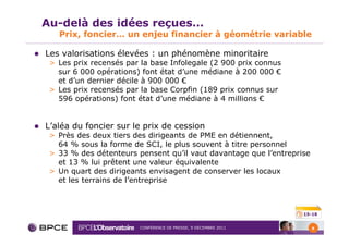 Au-delà des idées reçues…
   Prix, foncier… un enjeu financier à géométrie variable

Les valorisations élevées : un phénomène minoritaire
 > Les prix recensés par la base Infolegale (2 900 prix connus
   sur 6 000 opérations) font état d’une médiane à 200 000 €
   et d’un dernier décile à 900 000 €
 > Les prix recensés par la base Corpfin (189 prix connus sur
   596 opérations) font état d’une médiane à 4 millions €


L’aléa du foncier sur le prix de cession
 > Près des deux tiers des dirigeants de PME en détiennent,
   64 % sous la forme de SCI, le plus souvent à titre personnel
 > 33 % des détenteurs pensent qu’il vaut davantage que l’entreprise
   et 13 % lui prêtent une valeur équivalente
 > Un quart des dirigeants envisagent de conserver les locaux
   et les terrains de l’entreprise



                                                                  15-18


                        CONFÉRENCE DE PRESSE, 9 DÉCEMBRE 2011          6
 