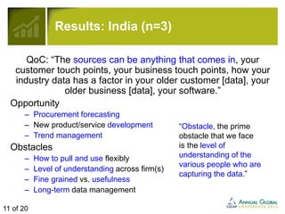Results: India (n=3) 
QoC: “The sources can be anything that comes in, your 
customer touch points, your business touch points, how your 
industry data has a factor in your older customer [data], your 
older business [data], your software.” 
Opportunity 
– Procurement forecasting 
– New product/service development 
– Trend management 
Obstacles 
– How to pull and use flexibly 
– Level of understanding across firm(s) 
– Fine grained vs. usefulness 
– Long-term data management 
“Obstacle, the prime 
obstacle that we face 
is the level of 
understanding of the 
various people who are 
capturing the data.” 
11 of 20 
 