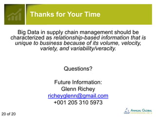 Thanks for Your Time 
Big Data in supply chain management should be 
characterized as relationship-based information that is 
unique to business because of its volume, velocity, 
variety, and variability/veracity. 
Questions? 
Future Information: 
Glenn Richey 
richeyglenn@gmail.com 
+001 205 310 5973 
20 of 20 
