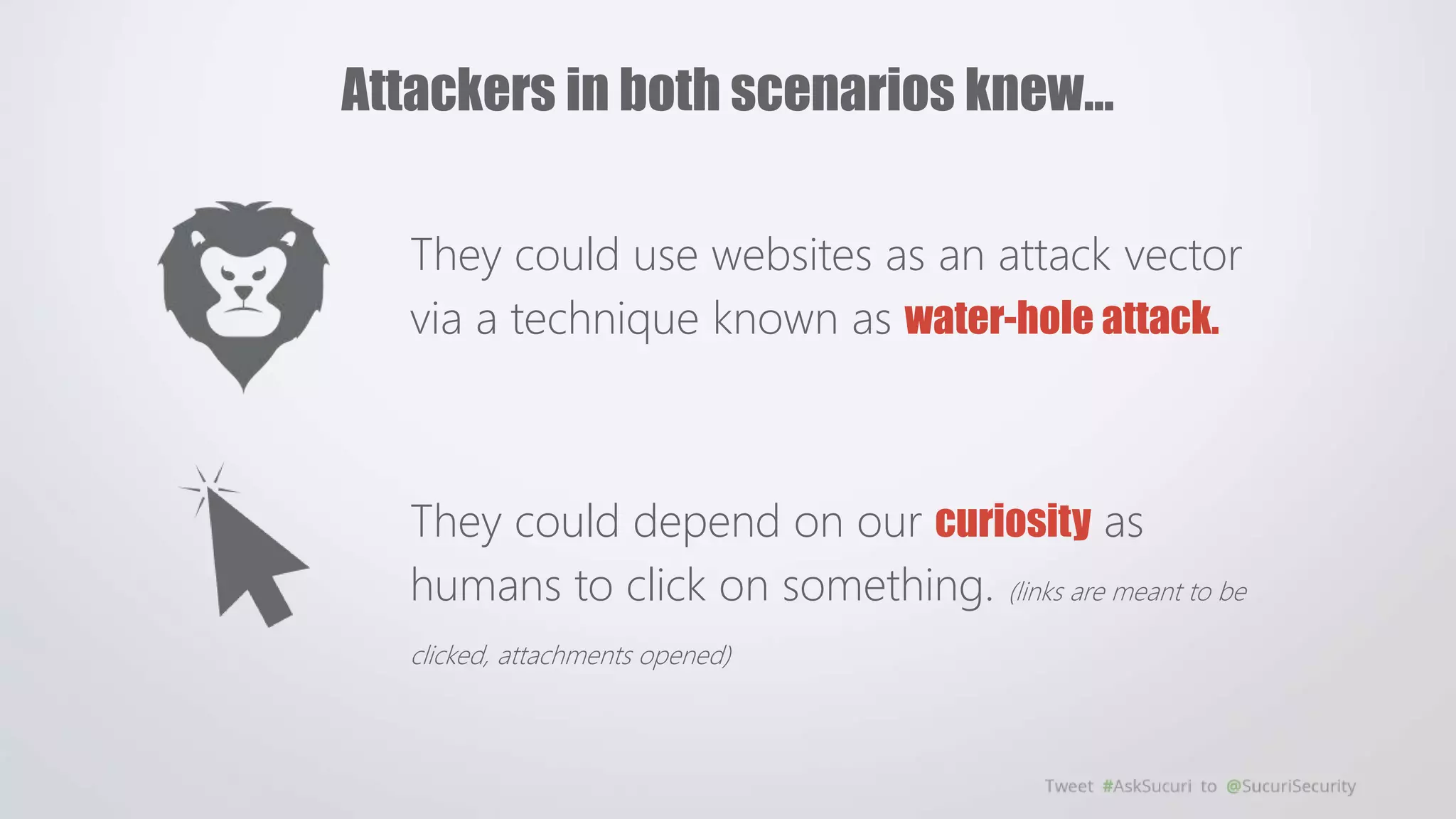 They could use websites as an attack vector
via a technique known as water-hole attack.
They could depend on our curiosity as
humans to click on something. (links are meant to be
clicked, attachments opened)
Attackers in both scenarios knew…
 