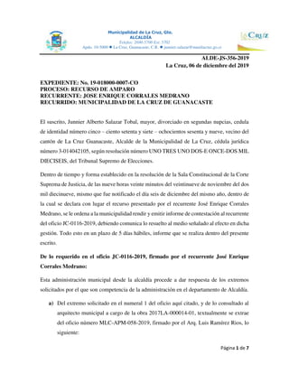 Municipalidad de La Cruz, Gte.
ALCALDÍA
Telefax: 2690-5700 Ext. 5702
Apdo. 10-5000  La Cruz, Guanacaste, C.R.  junnier.salazar@munilacruz.go.cr
Página 1 de 7
ALDE-JS-356-2019
La Cruz, 06 de diciembre del 2019
EXPEDIENTE: No. 19-018000-0007-CO
PROCESO: RECURSO DE AMPARO
RECURRENTE: JOSE ENRIQUE CORRALES MEDRANO
RECURRIDO: MUNICIPALIDAD DE LA CRUZ DE GUANACASTE
El suscrito, Junnier Alberto Salazar Tobal, mayor, divorciado en segundas nupcias, cedula
de identidad número cinco – ciento setenta y siete – ochocientos sesenta y nueve, vecino del
cantón de La Cruz Guanacaste, Alcalde de la Municipalidad de La Cruz, cédula jurídica
número 3-014042105, según resolución número UNO TRES UNO DOS-E ONCE-DOS MIL
DIECISEIS, del Tribunal Supremo de Elecciones.
Dentro de tiempo y forma establecido en la resolución de la Sala Constitucional de la Corte
Suprema de Justicia, de las nueve horas veinte minutos del veintinueve de noviembre del dos
mil diecinueve, mismo que fue notificado el día seis de diciembre del mismo año, dentro de
la cual se declara con lugar el recurso presentado por el recurrente José Enrique Corrales
Medrano, se le ordena a la municipalidad rendir y emitir informe de contestación al recurrente
del oficio JC-0116-2019, debiendo comunica lo resuelto al medio señalado al efecto en dicha
gestión. Todo esto en un plazo de 5 días hábiles, informe que se realiza dentro del presente
escrito.
De lo requerido en el oficio JC-0116-2019, firmado por el recurrente José Enrique
Corrales Medrano:
Esta administración municipal desde la alcaldía procede a dar respuesta de los extremos
solicitados por el que son competencia de la administración en el departamento de Alcaldía.
a) Del extremo solicitado en el numeral 1 del oficio aquí citado, y de lo consultado al
arquitecto municipal a cargo de la obra 2017LA-000014-01, textualmente se extrae
del oficio número MLC-APM-058-2019, firmado por el Arq. Luis Ramírez Rios, lo
siguiente:
 