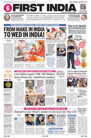 Jaipur, Saturday | December 9, 2023
RNI NUMBER: RAJENG/2019/77764 | VOL 5 | ISSUE NO. 183 | PAGES 12 | `3.00 Rajasthan’s Own English Newspaper
SENSEX
69,825.60
303.91
BSE
20,969.40
68.25
NIFTY
firstindia.co.in firstindia.co.in/epapers/jaipur thefirstindia thefirstindia thefirstindia
CLICK & JOIN FIRST
INDIA NEWSPAPER
WHATSAPP CHANNEL
IN BRIEF
Delhi cabinet rejig: Atishi
gets law; Gehlot WCD
New Delhi: Delhi Minis-
ter Atishi has been given
addl charge of Law dept
while Minister Kailash
Gehlot has been allocated
the Women and Child
Development in addl
portfolios they holding.
Multiple earthquakes
jolt diff parts of India
New Delhi: In an unusual
seismic occurrence, sev-
eral parts of India were
shaken by earthquakes on
Friday morning, sending
tremors in TN, Karnata-
ka, Gujarat, Meghalaya.
Minimal impact reported.
India bans export of
onions till March ’24
New Delhi: In a move
to curb inflation ahead
of 2024 LS polls, Cen-
tre has banned export of
onions till March 2024,
export policy of onions
has been amended from
‘Free’ to Prohibited.
After Ethics Panel’s report on cash-for-query allegations...
Lok Sabha expels TMC MP Mahua
from House for ‘unethical conduct’
Moni Sharma
New Delhi
TMC leader Mahua Moi-
tra has been expelled
from LS on Friday fol-
lowing an Ethics Com-
mittee report into ‘cash
for query’charges against
her. Moitra, 49, was ac-
cused of taking bribes,
including `2 cr in cash,
“luxury gift items”, from
businessman Darshan
Hiranandani, for asking
questions critical of govt
in Parl.After a tempestu-
ous discussion and voice
vote, Speaker Birla said,
‘This House accepts con-
clusions of Committee -
that MP Mahua Moitra’s
conduct was immoral
and indecent. So, it is not
appropriate for her to
continue as an MP.’ P5
The House has the
tradition that the
traditions followed
by the previous
Speakers are always
followed by the
next Speakers.
OM BIRLA,
LOK SABHA SPEAKER
Lok Sabha Speaker Om Birla
conducts proceedings of
the House during Winter
session of Parl on Friday.
BROKE EVERY RULE IN
BOOK: MAHUA BLASTS
ETHICS PANEL REPORT
After the expulsion,
Mahua Moitra hit
out at the ethics
committee for “acting
without proof” and said
the panel was becoming
a “weapon” to “bulldoze”
the Opposition. Speaking
to reporters after being
expelled as an MP, Moitra
alleged the ethics commit-
tee and its report “broke
every rule in the book”.
TMC leader Mahua Moitra
addresses the media with
Sonia Gandhi  other Oppn
leaders after being expelled
by the Lok Sabha during the
Winter session of Parliament,
in New Delhi on Friday.
I am an organic product of
Vidyarthi Parishad: Shah
First India Bureau
New Delhi
Union Home Minister
Amit Shah praised the
Akhil Bharatiya Vid-
yarthi Parishad for its
journey and became an
organic product of Vid-
yarthi Parishad. “Few
organizations, even
among student bodies,
can boast of a journey as
enduring and impactful
as ours - 75 years strong
and unwavering in our
commitment to fulfilling
the goals and objectives
of the Vidyarthi Pari-
shad,” said Amit Shah at
the inaugural event of the
69th National Conven-
tion of the ABVP.
Amit Shah during 69th ABVP National Conference, Delhi on Friday.
ABVP says - Be it
Kashmir or Guwahati,
our country is our soil.
Today I say that
Kashmir is ours and
North East is also ours.
AMIT SHAH,
UNION HOME MINISTER
First India Bureau
Aizwal
Zoram People’s Move-
ment (ZPM) leader La-
lduhoma took oath as the
new CM of Mizoram on
Friday, making him 1st
leader not belonging to
either Mizo National
Front (MNF) or the Con-
gress to hold that post.
Several other ZPM lead-
ers also took oath as min-
isters. Governor Hari
Babu Kambhampati ad-
ministered oath of office
and secrecy to Lalduho-
ma and other mins.  P5
Lalduhoma
takes oath as
Mizoram CM
THREE STATES, THREE FACES: BJP REVEALS CM OBSERVER LINEUP
Rajnath to put Modi’s stamp on decision for Raj CM
Aditi Nagar
New Delhi
olitical turmoil
has intensified
in Delhi amid
speculations about the
announcement of the
nameofCMinRajasthan.
The BJP has appointed
Defence Minister Rajnath
Singh, Saroj Pandey and
Vinod Tawde as observ-
ers for Rajasthan. These
observers can gather
opinion from MLAs re-
garding Rajasthan. After
the appointment of ob-
servers, Rajnath Singh
and National President JP
Nadda also met on Friday
afternoon. At the Parlia-
ment House, State Presi-
dent CP Joshi also talked
to Nadda and Rajnath
Singh regarding the se-
lection of the CM and
meeting of Legislative
Party. Now, proposal will
be placed in legislature
party meeting on Sunday.
Defence Minister Rajnath Singh BJP RS MP Saroj Pandey BJP National GS Vinod Tawde
P
ONE-LINE PROPOSAL IN
NAME OF THE NEW CM
A one-line proposal
will be placed in
name of the new
CM, a senior MLA will be
the first to support the pro-
posal. And after this, opin-
ion poll will start from all the
MLAs. At present the name
of the proposer and senior
MLA is being finalized.
SIGNIFICANT DATES AHEAD...
DECEMBER 9: Observers arrive in the state
DECEMBER 10: Legislature party meeting
DECEMBER 16: ‘Malamas’ time to begin
PM MODI INAUGURATES GLOBAL INVESTORS SUMMIT IN DEHRADUN
FROMMAKEININDIA
TOWEDININDIA!
PM says the country must focus now on Vocal for local and Local for Global
First India Bureau
Dehradun
Prime Minister Narendra
ModiinauguratedtheGlob-
alInvestorsSummit2023in
Dehradun, Uttarakhand on
Friday. Ahead of the inau-
guration, the PM inspected
anexhibitionatthevenueof
theevent.The‘Uttarakhand
Global Investors Summit
2023’isbeingheldatForest
Research Institute, Dehra-
dun. While addressing the
event, the Prime Minister
said the development by a
double-engine government
can be seen in the state.
“Today, you will see
policy-driven governance
in the country, you will
see the strong demand of
the countrymen for politi-
cal stability. Aspirational
India today does not want
instability, it wants a sta-
ble government today.We
have seen this in the re-
cent assembly elections
and the people of Uttara-
khand have already done
it,” he added.
PM Narendra Modi
also launched the House
of Himalayas brand to
promote local products
and increase the income
of the self-help groups.
Recently the workers
who were trapped in
the Silkyara Tunnel
were successfully
rescued. I hereby
congratulate the
government and
administration of the
state for the dynamic
work done by them.
NARENDRA MODI,
PRIME MINISTER
The target of the
summit was to sign
MoUs worth `2.5 lakh
crore, but it has
already exceeded
that limit to reach
around `3 lakh crore
in the run-up
to the event
PM Narendra Modi inspects an exhibition at Global Investors Summit 2023, in Dehradun on Friday.
PM Narendra Modi, Uttarakhand Governor Lt Gen (Retd) Gurmit
Singh and Uttarakhand CM Pushkar Singh Dhami at inauguration
of the Global Investors Summit 2023, in Dehradun on Friday.
SURPRISED HOW MODI
DEFENDS INDIA’S NAT’L
INTERESTS, SAYS PUTIN
Russian President
Vladimir Putin
heaped praise on PM
Modi, saying that he cannot
be intimidated or forced to
take decisions that are con-
trary to national interests. He
said that PM Modi defends
India’s interests vehemently
and added that sometimes
he also is surprised by the
stand taken by PM Modi.
VICE PREZ JAGDEEP DHANKHAR
TO VISIT UDAIPUR TODAY
VP Jagdeep Dhankhar to visit the
Guru Gobind Singh Tribal University in
Udaipur today. In evening, he will at-
tend wedding of UP CS’s son in Jaipur.
KCR SUFFERS HIP FRACTURE
AFTER FALL IN WASHROOM
Ex-Telangana CM K Chandrashekar
Rao, who had suffered fracture in hip
underwent a successful surgery. PM
Modi wished him speedy recovery.
The MPC of RBI on Friday unanimously decided to
keep key interest rates unchanged, raised its GDP
growth projection for 2023-24 to 7% from 6.5% P6
OTHER OBSERVERS
MADHYA PRADESH
CHHATTISGARH
Manohar Lal Khattar
HARYANA CM
K Lakshman
NATIONAL PRESIDENT
Aasha Lakda
NATIONAL SECRETARY
Arjun Munda
UNION MINISTER
Sarbananda Sonowal
UNION MINISTER
Dushyant Kumar Gautam
BJP LEADER
The ISRO shared 1st full disk
images of the Sun in near
ultraviolet wavelengths,
captured by the Aditya-L1.
(Right) Governor Hari Babu
Kambhampati welcomes
Lalduhoma as the new Chief
Minister of Mizoram on Friday.
‘BRAND MODI’
BEYOND BORDERS!
PM Modi has been ranked as world’s most
popular leader with an approval rating of
76%, as per survey by ‘Morning Consult’
76%
Narendra Modi
(India)
49%
Luiz Inacio
Lula da Silva
(Brazil)
41%
Giorgia
Meloni
(Italy)
66%
Andres
Manuel Lopez
(Mexico)
58%
Alain Berset
(Switzerland)
47%
Anthony
Albanese
(Australia)
Supreme Court scolds
Calcutta High Court
New Delhi: The Supreme
Court came down heavily
on the Calcutta High
Court for its observation,
asking young girls to
“control sexual urge” and
not give in to two “min-
utes of pleasure”.
First India Bureau
Dausa
A 6-year-old girl was al-
legedly raped by an uni-
dentified man at a wed-
ding function in Dausa
district, police said on
Friday. The matter came
to light when the girl’s
parents noticed blood-
stains on her clothes after
family returned home
from function on Thurs-
day night. Based on the
complaint, an FIR was
registered at the Mahila
Thana in Dausa. Efforts
are being made to iden-
tify  arrest accused. P2
Minor raped at
wedding event
in Dausa dist
 