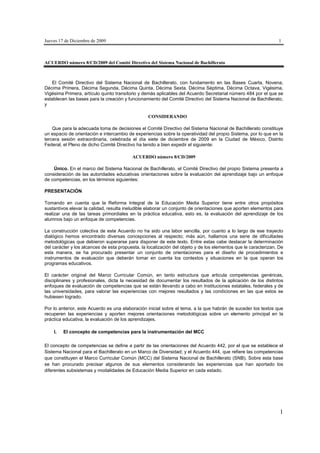 Jueves 17 de Diciembre de 2009                                                                                   1



ACUERDO número 8/CD/2009 del Comité Directivo del Sistema Nacional de Bachillerato



   El Comité Directivo del Sistema Nacional de Bachillerato, con fundamento en las Bases Cuarta, Novena,
Décima Primera, Décima Segunda, Décima Quinta, Décima Sexta, Décima Séptima, Décima Octava, Vigésima,
Vigésima Primera, artículo quinto transitorio y demás aplicables del Acuerdo Secretarial número 484 por el que se
establecen las bases para la creación y funcionamiento del Comité Directivo del Sistema Nacional de Bachillerato,
y

                                                  CONSIDERANDO

    Que para la adecuada toma de decisiones el Comité Directivo del Sistema Nacional de Bachillerato constituye
un espacio de orientación e intercambio de experiencias sobre la operatividad del propio Sistema, por lo que en la
tercera sesión extraordinaria, celebrada el día siete de diciembre de 2009 en la Ciudad de México, Distrito
Federal, el Pleno de dicho Comité Directivo ha tenido a bien expedir el siguiente:

                                          ACUERDO número 8/CD/2009

    Único. En el marco del Sistema Nacional de Bachillerato, el Comité Directivo del propio Sistema presenta a
consideración de las autoridades educativas orientaciones sobre la evaluación del aprendizaje bajo un enfoque
de competencias, en los términos siguientes:

PRESENTACIÓN

Tomando en cuenta que la Reforma Integral de la Educación Media Superior tiene entre otros propósitos
sustantivos elevar la calidad, resulta ineludible elaborar un conjunto de orientaciones que aporten elementos para
realizar una de las tareas primordiales en la práctica educativa, esto es, la evaluación del aprendizaje de los
alumnos bajo un enfoque de competencias.

La construcción colectiva de este Acuerdo no ha sido una labor sencilla, por cuanto a lo largo de ese trayecto
dialógico hemos encontrado diversas concepciones al respecto; más aún, hallamos una serie de dificultades
metodológicas que debieron superarse para disponer de este texto. Entre estas cabe destacar la determinación
del carácter y los alcances de esta propuesta, la localización del objeto y de los elementos que le caracterizan. De
esta manera, se ha procurado presentar un conjunto de orientaciones para el diseño de procedimientos e
instrumentos de evaluación que deberán tomar en cuenta los contextos y situaciones en la que operan los
programas educativos.

El carácter original del Marco Curricular Común, en tanto estructura que articula competencias genéricas,
disciplinares y profesionales, dicta la necesidad de documentar los resultados de la aplicación de los distintos
enfoques de evaluación de competencias que se están llevando a cabo en Instituciones estatales, federales y de
las universidades, para valorar las experiencias con mejores resultados y las condiciones en las que estos se
hubiesen logrado.

Por lo anterior, este Acuerdo es una elaboración inicial sobre el tema, a la que habrán de suceder los textos que
recuperen las experiencias y aporten mejores orientaciones metodológicas sobre un elemento principal en la
práctica educativa, la evaluación de los aprendizajes.

    I.   El concepto de competencias para la instrumentación del MCC

El concepto de competencias se define a partir de las orientaciones del Acuerdo 442, por el que se establece el
Sistema Nacional para el Bachillerato en un Marco de Diversidad; y el Acuerdo 444, que refiere las competencias
que constituyen el Marco Curricular Común (MCC) del Sistema Nacional de Bachillerato (SNB). Sobre esta base
se han procurado precisar algunos de sus elementos considerando las experiencias que han aportado los
diferentes subsistemas y modalidades de Educación Media Superior en cada estado.




                                                                                                                  1
 