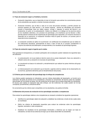 Jueves 17 de Diciembre de 2009                                                                                   3


3.1 Tipos de evaluación según su finalidad y momento

        Evaluación diagnóstica, que se desarrolla al iniciar la formación para estimar los conocimientos previos
         de los estudiantes que ayuden a orientar el proceso educativo.

        Evaluación formativa, que se lleva a cabo en el curso del proceso formativo y permite precisar los
         avances logrados por cada alumno y, de manera especial, advertir las dificultades que encuentra
         durante el aprendizaje; tiene por objeto mejorar, corregir o reajustar el avance del alumno y se
         fundamenta, en parte, en la autoevaluación. Implica una reflexión y un diálogo con los alumnos acerca
         de los resultados obtenidos y los procesos de aprendizaje y de enseñanza que los llevaron a ellos;
         permite estimar la eficacia de las experiencias de aprendizaje para mejorarlas y en el alumno favorece el
         desarrollo de su autonomía. La evaluación formativa indica el grado de avance y el proceso para el
         desarrollo de las competencias.

        La evaluación sumativa se aplica en la promoción o la certificación de competencias que se realiza en
         las instituciones educativas, generalmente se lleva a cabo al final de un proceso considerando el
         conjunto de evidencias del desempeño correspondientes a los resultados de aprendizaje logrados.

3.2 Tipos de evaluación según el agente que la realiza

Para garantizar la transparencia y el carácter participativo de la evaluación pueden realizarse los siguientes tipos
de evaluación:

        La autoevaluación, es la que realiza el alumno acerca de su propio desempeño. Hace una valoración y
         reflexión acerca de su actuación en el proceso de aprendizaje.

        La coevaluación se basa en la valoración y retroalimentación que realizan los pares miembros del grupo
         de alumnos.

        La heteroevaluación es la valoración que el docente o agentes externos realizan de los desempeños de
         los alumnos, aportando elementos para la retroalimentación del proceso.

3.3 Criterios para la evaluación del aprendizaje bajo el enfoque de competencias

Los criterios pueden expresarse en indicadores, que son índices observables del desempeño, su función es la
estimación del grado de dominio de la competencia y favorece la comprensión del alumno sobre las variables
estructurales de una familia de tareas. Son las evidencias de los logros que se desea desarrollen los estudiantes.
El recurso para realizar la evaluación bajo este enfoque, son las evidencias; las cuales pueden ser de tipo
conceptual, procedimental y actitudinal-valoral.

Es conveniente que los criterios sean compartidos con los estudiantes y los padres de familia.

3.4 Elementos del proceso de evaluación de los aprendizajes asociados a competencias

Para evaluar los aprendizajes relativos a las competencias es necesario considerar las siguientes operaciones:

        Identificar los aprendizajes objeto de evaluación y establecer las evidencias a través de las cuales estos
         se manifiestan.

        Definir los criterios de desempeño requeridos para evaluar las evidencias sobre los aprendizajes
         logrados, asociados a cada competencia.

        Establecer los resultados de los aprendizajes individuales y colectivos que se exigen con base en
         indicadores; se trata de las evidencias de logro que se desea desarrollen los estudiantes.



                                                                                                                  3
 