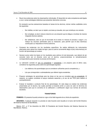 Jueves 17 de Diciembre de 2009                                                                                     4



        Reunir las evidencias sobre los desempeños individuales. El desarrollo de cada competencia está ligada
         a una o varias estrategias didácticas que presentan elementos comunes.

         Es necesario que las evaluaciones basadas en tareas de los alumnos, reúnan ciertas cualidades como
         las siguientes:

             -    Ser inéditas, es decir que no repiten una tarea ya resuelta, sino que constituya una variante.

             -    Ser complejas, es decir colocar al alumno en una situación que le obligue a movilizar de manera
                  integrada diversos saberes.

             -    Ser adidácticas, esto es que el enunciado de la tarea no induzca el proceso a seguir y no
                  indique los recursos pertinentes para su resolución, para permitir que el (los) alumno(s)
                  construya(n) su respuesta en forma autónoma.

        Comparar las evidencias con los resultados específicos. Se realiza definiendo los instrumentos
         adecuados para valorar los niveles de logro, para lo cual es conveniente elegir el (los) instrumento(s) en
         función del aprendizaje por evaluar.

        Generar juicios sobre los logros en los resultados para estimar el nivel alcanzado, que deberá de ser
         conocido tanto por el docente como por el alumno, proporcionándose la retroalimentación
         correspondiente para reorientar el proceso de formación.

        La valoración consiste en aún no competente o competente; y se propone para el último caso,
         considerar los siguientes juicios sobre los aprendizajes logrados:

             -    Los relativos a los aprendizajes que se consideran suficientes para la competencia, y

             -    Los que corresponden a sobresalientes que refieren logros excelentes.

        Preparar estrategias de aprendizaje para las áreas en las que se considera aún no competente. Al
         respecto, se sugiere considerar el apoyo mediante asesorías y el uso de las TICS para realizar el
         acompañamiento.

        Evaluar el resultado o producto final de los aprendizajes. En esta etapa se evalúan las evidencias
         presentadas por el alumno, las cuales permiten al docente emitir un juicio de valor en términos de
         desempeños para que lo convierta en la calificación o certificación según sus normas de servicios
         escolares.

                                                 TRANSITORIOS

    PRIMERO.- El presente Acuerdo entrará en vigor al día hábil siguiente de su fecha de expedición.

     SEGUNDO.- Cualquier situación no prevista en este Acuerdo será resuelta en el seno del Comité Directivo
del Sistema Nacional de Bachillerato.

   México, D.F., a 17 de diciembre de 2009. El Presidente del Comité Directivo del Sistema Nacional de
Bachillerato. Rúbrica.




                                                                                                                   4
 