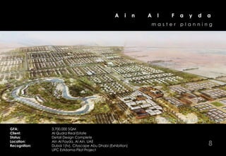 A     i     n         A    l        F    a    y    d     a
                                                                            master           planning




                                                              J EA L LA HN F EI E T V IIE W F R O M A IIN A L F A Y D A
                                                                 BE     I A C TY V EW FROM A N AL FAYDA

GFA:           3,700,000 SQM
Client:        Al Qudra Real Estate
Status:        Detail Design Complete
Location:
Recognition:
               Ain Al Fayda, Al Ain, UAE
               Dubai 1(tv), Cityscape Abu Dhabi (Exhibition)                                                 8
               UPC Estidama Pilot Project
 