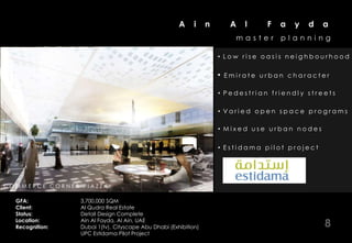 A     i    n        A   l   F   a   y   d   a
                                                                                      master     planning

                                                                                • Low rise oasis neighbourhood

                                                                                •   Emirate urban character

                                                                                • Pedestrian friendly streets

                                                                                • Varied open space programs

                                                                                • Mixed use urban nodes

                                                                                • Estidama pilot project




LGOC AM EM O U KCU E R & ESR A R ASMZEA T C O M M U N A L C O U R T Y A R D
COR ME N S C E Q O N A P O IPT Z R N I N G P L A Z A & P R O M E N A D E
    E L ROS                 HP
                                LEA N

    GFA:                    3,700,000 SQM
    Client:                 Al Qudra Real Estate
    Status:                 Detail Design Complete
    Location:
    Recognition:
                            Ain Al Fayda, Al Ain, UAE
                            Dubai 1(tv), Cityscape Abu Dhabi (Exhibition)                                    8
                            UPC Estidama Pilot Project
 