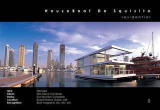 H o u s e B o a t         D e   S q u i s i t o
                                                        residential




GFA:           220 SQM
Client:        Miss Leene Vandeele
Status:        Construction Complete
Location:
Recognition:
               Dubai Marina, Dubai, UAE
               Boot magazine, etc, etc, etc.                      8
 