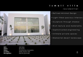 I s m a i l            v i l l a
                                                                                                 residential

                                                                                   • Refined Minimal Design

                                                                                   •   Light filled spacious interiors

                                                                                   • Sculpture through shadow

                                                                                   • Rich texture and materiality

                                                                                   • Sophisticated engineering

                                                                                   • Intimate private spaces

                                                                                   • Elemental desert landscape


          P O O L I N T E R I O R F E A T ULR EB IA EGD RORONBOSUNTTEYVAOGR
                                           F OVS F T A L RLD OM AIECI A EO IINOD
                                             I R S T A IRE O ES MR IAE R PR OSM
                                                  MAH T U A CT T T H T CAI R W
                                                  H
                                                  N         & D NR R RI E R
                                                                S              E

GFA:                    550 SQM
Client:                 Mr Ismail
Status:                 Construction Complete
Location:
Recognition:
                        Mirdif, Dubai, UAE
                        IDentity (journals)                                                                    8
 