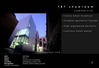 T B T      s h o w r o o m
                                                                                       commercial

                                                                              • Iconic Urban Sculpture

                                                                              • Complex geometric Facade


                                                                              • High engineered Aesthetic

                                                                              • Luminous Urban Marker




                       NIGHT VIEW           N I G IH TT E R RO E R VV S E A
                                                   N S S T IT A R T I E T W
                                                         T R EE I
                                                           S ET       I W

GFA:                 440 SQM
Client:              TBT Ltd
Status:              Construction Complete
Location:
Recognition:
                     Al Daghaya, Dubai, UAE
                     Dezeen (online design journal)                                                  8
truction Complete)
 