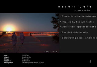 D e s e r t         C a f e
                                                                                    commercial

                                                                       • Carved into the desertscape


                                                                       •   Inspired by Bedouin textile

                                                                       • Evolves new regional aesthetic


                                                                       • Dappled Light Interior


                                                                       • Celebrating desert ambience




                                          I N SE R I IAE R VV E E W
                                            AT U R S L T I I W
                                                EN O

GFA:           550 SQM
Client:        Confidential
Status:        Proposal
Location:
Recognition:
               Dubai, UAE
               Dezeen (online design journal)                                                     8
 
