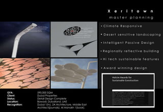 X   e   r   i   t   o   w   n
                                                                 master         planning

                                                           • Climate Responsive

                                                           •   Desert sensitive landscaping

                                                           • Intelligent Passive Design

                                                           • Regionally reflective building

                                                           • Hi tech sustainable features


                                                           • Award winning design




GFA:           590,000 SQM
Client:        Dubai Properties
Status:        Detail Design Complete
Location:
Recognition:
               Bawadi, Dubailand, UAE
               Dubai 1(tv), 2A Architecture, Middle East                                    8
               Architect(journals), Al Manakh 1(book).
 
