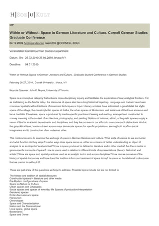 CfP


Within or Without: Space in German Literature and Culture. Cornell German Studies
Graduate Conference
04.12.2009 Andreea Mascan <aem235 @CORNELL.EDU>

Veranstalter: Cornell German Studies Department

Datum, Ort: 26.02.2010-27.02.2010, Ithaca NY

Deadline:      04.01.2010


Within or Without: Space in German Literature and Culture , Graduate Student Conference in German Studies


February 26-27, 2010 , Cornell University, Ithaca, NY


Keynote Speaker: John K. Noyes, University of Toronto


Space is a conceptual category that enlivens cross-disciplinary inquiry and facilitates the exploration of new analytical frontiers. Yet
as trailblazing as the field is today, the discourse of space also has a long historical trajectory. Language and rhetoric have been
conceived spatially within traditions of mnemonic techniques or topoi. Literary scholars have articulated in great detail the idyllic
space of the village, the claustrophobic spaces of Kafka, the urban spaces of Modernism, and instances of the locus amoenus and
locus horribilis. Elsewhere, space is produced by media-specific practices of seeing and reading, arranged and constructed to
convey meaning in the context of architecture, photography, and painting. Notions of national, ethnic, or linguistic spaces supply a
raison d’être for academic departments and disciplines, and they live on even in our efforts to overcome such distinctions. And at
the geopolitical level, borders drawn across maps demarcate spaces for specific populations, serving both to affirm social
imaginaries and to construct an often undesired other.


This conference aims to examine the workings of space in German literature and culture. What sorts of spaces do we encounter,
and what function do they serve? In what ways does space serve us, either as a means of better understanding an object of
analysis or as an object of analysis itself? How is space produced or defined in literature and in other media? Are there media or
genre-specific concepts of space? How is space used in relation to different kinds of representations (literary, historical, and
artistic)? How are space and spatial practices used as an analytic tool in and across disciplines? How can we conceive of the
history of spatial discourses and how does this tradition inform our treatment of space today? Is space so foundational to discourse
that we cannot do without it?


These are just a few of the questions we hope to address. Possible topics include but are not limited to:

The history and tradition of spatial discourse
Constructed spaces in literature and other media
Pre-Modern configurations of space
Space as Nature or Culture
Urban spaces and Cityscapes
Social spaces and spaces of everyday life Spaces of production/interpretation
Gendered spaces
Erotic discourse and space
Flaneurism
Chronotopes
Space and Characterization
Nation and the Transnational
Local space, global space
Borderlands
Space and Genre
 