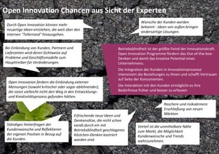 Open Innovation Chancen aus Sicht der Experten
                                                                                 Wünsche der Kunden werden 
 Durch Open Innovation können mehr 
                                                                                 bekannt ‐ Ideen von außen bringen 
 neuartige Ideen entstehen, die weit über den 
                                                                                 andersartige Lösungen.
 internen "Tellerrand" hinausgehen. 


Bei Einbindung von Kunden, Partnern und                            Betriebsblindheit ist der größte Feind der Innovationskraft. 
Lieferanten wird deren Sichtweise auf                              Open Innovation Programme fördern das Out‐of‐the‐box‐
Probleme und Geschäftsmodelle zum                                  Denken und damit das kreative Potential eines 
Haupttreiber für Veränderungen.                                    Unternehmens.
                                                                   Die Integration der Kunden in Innovationsprozesse 
                                                                   intensiviert die Beziehungen zu Ihnen und schafft Vertrauen 
                                                                   auf Seite der Konsumenten. 
 Open Innovation fördern die Einbindung externer 
 Meinungen (sowohl kritischer oder sogar ablehnender),             Die Interaktion mit den Kunden ermöglicht es ihre 
 die sonst vielleicht nicht den Weg in den Entwicklungs‐           Bedürfnisse früher und besser zu erfassen
 und Kreativitätsprozess gefunden hätten.
                                                                                               Raschere und risikoärmere 
                                                                                               Erschließung von neuen 
                                         Erfrischende neue Ideen und                           Märkten
                                         Denkansätze, die nicht schon 
 Ständiges Hinterfragen der              vorab durch ein mit                   Vorteil ist die unmittelbare Nähe 
 Kundenwünsche und Reflektieren          Betriebsblindheit geschlagenes        zum Markt, die Möglichkeit 
 der eigenen Position in Bezug auf       Kästchen‐Denken kastriert             Kundenwünsche und Trends 
 die Kunden.                             worden sind.                          wahrzunehmen.
 