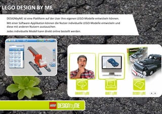 LEGO DESIGN BY ME
 DESIGNbyME ist eine Plattform auf der User ihre eigenen LEGO‐Modelle entwickeln können. 
 Mit einer Software‐Applikation können die Nutzer individuelle LEGO‐Modelle entwickeln und 
 diese mit anderen Nutzern austauschen. 
 Jedes individuelle Modell kann direkt online bestellt werden.
 