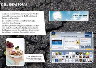 DELL IDEASTORM

IdeaStorm ist eine Online‐Community von Dell. Die 
Nutzer können neue Ideen für Dell Produkte und 
Dienste veröffentlichen. 
Die Teilnehmer erhalten keine finanzielle oder 
materielle Gegenleistung.  
Das Konzept ist sehr erfolgreich und hat inzwischen  
viele Nachahmer gefunden: Tchibo, Starbucks und 
BestBuy sind nur drei der unzähligen Unternehmen, 
die auf Open Innovation Communities setzen.




                                     Das erste Produkt der 
                                  Tchibo Ideas Community 
                                     war ein großer Erfolg
 