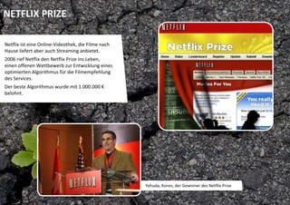 NETFLIX PRIZE

Netflix ist eine Online‐Videothek, die Filme nach 
Hause liefert aber auch Streaming anbietet. 
2006 rief Netflix den Netflix Prize ins Leben, 
einen offenen Wettbewerb zur Entwicklung eines 
optimierten Algorithmus für die Filmempfehlung 
des Services. 
Der beste Algorithmus wurde mit 1.000.000 €
belohnt. 




                                                     Yehuda, Koren, der Gewinner des Netflix Prize
 