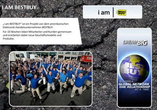 I AM BESTBUY

„i am BESTBUY“ ist ein Projekt von dem amerikanischen 
Elektronik‐Handelsunternehmen BESTBUY. 
Für 10 Wochen leben Mitarbeiter und Kunden gemeinsam 
und erarbeiten dabei neue Geschäftsmodelle und 
Produkte. 
 