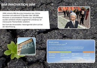 IBM INNOVATION JAM

2006 initiierte IBM die erste Innovation Jam. Online 
tauschten sich während 72 Stunden über 100.000 
Personen zu verschiedenen Themen aus. Anschließend 
wurden sämtliche Inhalte ausgewertet und daraus 10 
interessante Themenfelder selektiert.
Das Fazit des Veranstalter: Heterogenität lohnt sich bei 
der Ideenfindung. 
 