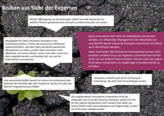 Risiken aus Sicht der Experten
                         Mit der Offenlegung von Entwicklungen erfährt auch die Konkurrenz an 
                         welchen Themen gearbeitet wird und kann so Erkenntnisse für sich nutzen. 




                                                                                  Open Innovation darf nicht als Selbstläufer verstanden 
 Hauptgefahr für Open Innovation Konzepte ist die                                 werden. Ein effizientes Management der Aktivitäten ist 
 Unternehmenskultur. Firmen, die kulturell an Intellectual                        unerlässlich damit relevante Konzepte entwickelt und diese 
 Capital festhalten, statt den Fokus auf dessen optimiertes                       auch identifiziert werden.
 Management zu setzen, werden Open Innovation nicht 
 effektiv für sich nutzen können. Kultur muss aber immer von 
                                                                                  Open Innovation darf klassische Innovationsprozesse nicht 
 oben vorgelebt werden und benötigt Zeit, um such im                              ersetzen sondern muss sie ergänzen. Unternehmen dürfen 
 Unternehmen auszubreiten.                                                        nicht nur auf andere hören sondern müssen auch aus eigner 
                                                                                  Kraft Ideen entwickeln um langfristige Innovationskraft zu 
                                                                                  erhalten.


                                                                                      Innovation entsteht auch durch Forschung & 
Eine wesentliche Gefahr besteht im Verlust (ob schleichend oder                       Entwicklung. Das darf nicht vernachlässigt werden. 
plötzlich) der Kontrolle über das Produkt an und für sich oder das 
dahinter liegende Business Model.


                                                                  Die eingebundenen Innovatoren entsprechen nicht der 
                                                                  Zielgruppe und es werden Services entwickelt, welche zur Zeit 
                                                                  für den eigenen Kundenkreis nicht relevant sind. Ideen von 
                                                                  aussen finden intern keine Akzeptanz und Trägerschaft, so dass 
                                                                  sie nicht weiter verfolgt werden
 